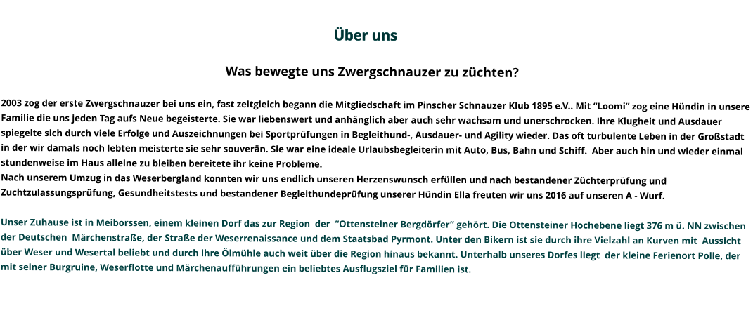 Über uns                                                                                                                                                                                                                                                                                                                                                                                                                                             Was bewegte uns Zwergschnauzer zu züchten?   2003 zog der erste Zwergschnauzer bei uns ein, fast zeitgleich begann die Mitgliedschaft im Pinscher Schnauzer Klub 1895 e.V.. Mit “Loomi” zog eine Hündin in unsere Familie die uns jeden Tag aufs Neue begeisterte. Sie war liebenswert und anhänglich aber auch sehr wachsam und unerschrocken. Ihre Klugheit und Ausdauer spiegelte sich durch viele Erfolge und Auszeichnungen bei Sportprüfungen in Begleithund-, Ausdauer- und Agility wieder. Das oft turbulente Leben in der Großstadt in der wir damals noch lebten meisterte sie sehr souverän. Sie war eine ideale Urlaubsbegleiterin mit Auto, Bus, Bahn und Schiff.  Aber auch hin und wieder einmal stundenweise im Haus alleine zu bleiben bereitete ihr keine Probleme.   Nach unserem Umzug in das Weserbergland konnten wir uns endlich unseren Herzenswunsch erfüllen und nach bestandener Züchterprüfung und Zuchtzulassungsprüfung, Gesundheitstests und bestandener Begleithundeprüfung unserer Hündin Ella freuten wir uns 2016 auf unseren A - Wurf.   Unser Zuhause ist in Meiborssen, einem kleinen Dorf das zur Region  der  “Ottensteiner Bergdörfer” gehört. Die Ottensteiner Hochebene liegt 376 m ü. NN zwischen der Deutschen  Märchenstraße, der Straße der Weserrenaissance und dem Staatsbad Pyrmont. Unter den Bikern ist sie durch ihre Vielzahl an Kurven mit  Aussicht über Weser und Wesertal beliebt und durch ihre Ölmühle auch weit über die Region hinaus bekannt. Unterhalb unseres Dorfes liegt  der kleine Ferienort Polle, der mit seiner Burgruine, Weserflotte und Märchenaufführungen ein beliebtes Ausflugsziel für Familien ist.